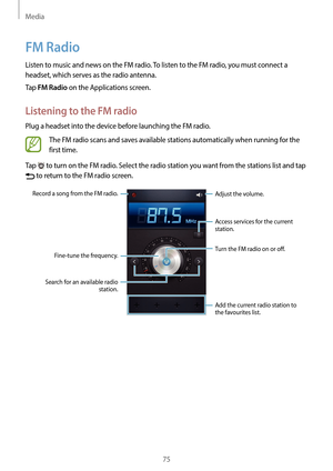 Page 75Media
75
FM Radio
Listen to music and news on the FM radio. To listen to the FM radio, you must connect a 
headset, which serves as the radio antenna.
Tap 
FM Radio on the Applications screen.
Listening to the FM radio
Plug a headset into the device before launching the FM radio.
The FM radio scans and saves available stations automatically when running for the 
first time.
Tap 
 to turn on the FM radio. Select the radio station you want from the stations list and tap 
 to return to the FM radio screen....