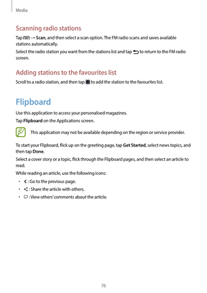 Page 76Media
76
Scanning radio stations
Tap  → Scan, and then select a scan option. The FM radio scans and saves available 
stations automatically.
Select the radio station you want from the stations list and tap 
 to return to the FM radio 
screen.
Adding stations to the favourites list
Scroll to a radio station, and then tap  to add the station to the favourites list.
Flipboard
Use this application to access your personalised magazines.
Tap 
Flipboard on the Applications screen.
This application may not be...