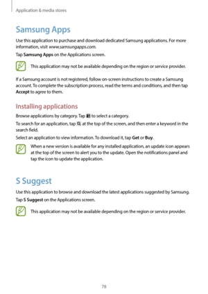 Page 78Application & media stores
78
Samsung Apps
Use this application to purchase and download dedicated Samsung applications. For more 
information, visit 
www.samsungapps.com.
Tap 
Samsung Apps on the Applications screen.
This application may not be available depending on the region or service provider.
If a Samsung account is not registered, follow on-screen instructions to create a Samsung 
account. To complete the subscription process, read the terms and conditions, and then tap 
Accept to agree to them....