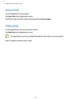 Page 79Application & media stores
79
Game Hub
Use this application to access games.
Tap 
Game Hub on the Applications screen.
Scroll left or right and select a game to download from 
Samsung Apps.
Video Hub
Use this application to access and purchase videos.
Tap 
Video Hub on the Applications screen.
This application may not be available depending on the region or service provider.
Select a category, and then select a video.   