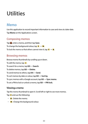 Page 8080
Utilities
Memo
Use this application to record important information to save and view at a later date.
Tap 
Memo on the Applications screen.
Composing memos
Tap , enter a memo, and then tap Save.
To change the background colour, tap 
 → .
To lock the memo so that others cannot view it, tap 
 → .
Browsing memos
Browse memo thumbnails by scrolling up or down.
To edit the memo, tap 
.
To search for a memo, tap 
 → Search.
To delete memos, tap 
 → Delete.
To send memos to others, tap 
 → Send.
To sort...