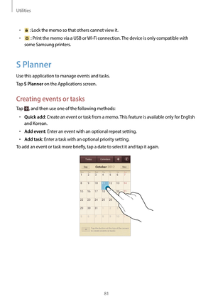 Page 81Utilities
81
•	 : Lock the memo so that others cannot view it.
•	 : Print the memo via a USB or Wi-Fi connection. The device is only compatible with 
some Samsung printers.
S Planner
Use this application to manage events and tasks.
Tap 
S Planner on the Applications screen.
Creating events or tasks
Tap , and then use one of the following methods:
•	Quick add: Create an event or task from a memo. This feature is available only for English 
and Korean.
•	Add event: Enter an event with an optional repeat...