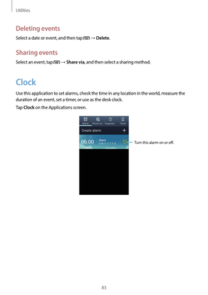 Page 83Utilities
83
Deleting events
Select a date or event, and then tap  → Delete.
Sharing events
Select an event, tap  → Share via, and then select a sharing method.
Clock
Use this application to set alarms, check the time in any location in the world, measure the 
duration of an event, set a timer, or use as the desk clock.
Tap 
Clock on the Applications screen.
Turn this alarm on or off.   