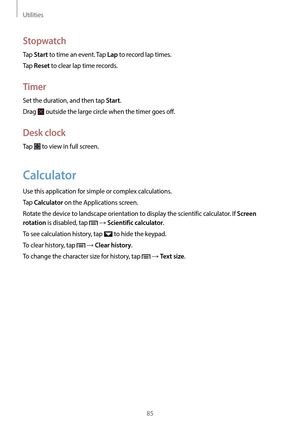 Page 85Utilities
85
Stopwatch
Tap Start to time an event. Tap Lap to record lap times.
Tap 
Reset to clear lap time records.
Timer
Set the duration, and then tap Start.
Drag 
 outside the large circle when the timer goes off.
Desk clock
Tap  to view in full screen.
Calculator
Use this application for simple or complex calculations.
Tap 
Calculator on the Applications screen.
Rotate the device to landscape orientation to display the scientific calculator. If 
Screen 
rotation
 is disabled, tap  → Scientific...