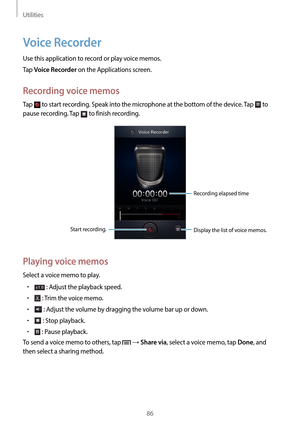 Page 86Utilities
86
Voice Recorder
Use this application to record or play voice memos.
Tap 
Voice Recorder on the Applications screen.
Recording voice memos
Tap  to start recording. Speak into the microphone at the bottom of the device. Tap  to 
pause recording. Tap 
 to finish recording.
Start recording. Recording elapsed time
Display the list of voice memos.
Playing voice memos
Select a voice memo to play.
•	 : Adjust the playback speed.
•	 : Trim the voice memo.
•	 : Adjust the volume by dragging the volume...