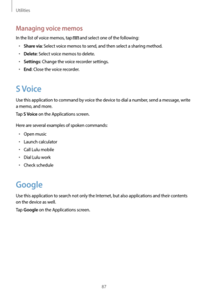 Page 87Utilities
87
Managing voice memos
In the list of voice memos, tap  and select one of the following:
•	Share via: Select voice memos to send, and then select a sharing method.
•	Delete: Select voice memos to delete.
•	Settings: Change the voice recorder settings.
•	End: Close the voice recorder.
S Voice
Use this application to command by voice the device to dial a number, send a message, write 
a memo, and more.
Tap 
S Voice on the Applications screen.
Here are several examples of spoken commands:
•	Open...