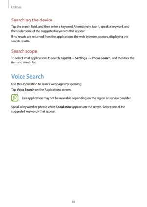 Page 88Utilities
88
Searching the device
Tap the search field, and then enter a keyword. Alternatively, tap , speak a keyword, and 
then select one of the suggested keywords that appear.
If no results are returned from the applications, the web browser appears, displaying the 
search results.
Search scope
To select what applications to search, tap  → Settings → Phone search, and then tick the 
items to search for.
Voice Search
Use this application to search webpages by speaking.
Tap 
Voice Search on the...