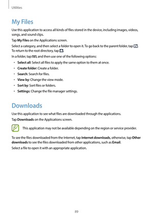 Page 89Utilities
89
My Files
Use this application to access all kinds of files stored in the device, including images, videos, 
songs, and sound clips.
Tap 
My Files on the Applications screen.
Select a category, and then select a folder to open it. To go back to the parent folder, tap 
. 
To return to the root directory, tap 
.
In a folder, tap 
, and then use one of the following options:
•	Select all: Select all files to apply the same option to them at once.
•	Create folder: Create a folder.
•	Search:...