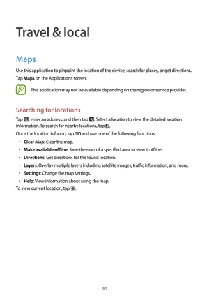 Page 9090
Travel & local
Maps
Use this application to pinpoint the location of the device, search for places, or get directions.
Tap 
Maps on the Applications screen.
This application may not be available depending on the region or service provider.
Searching for locations
Tap , enter an address, and then tap . Select a location to view the detailed location 
information. To search for nearby locations, tap 
.
Once the location is found, tap 
 and use one of the following functions:
•	Clear Map: Clear the map....