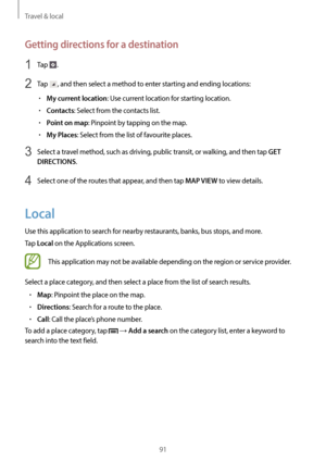 Page 91Travel & local
91
Getting directions for a destination
1 Tap .
2 Tap , and then select a method to enter starting and ending locations:
•	My current location: Use current location for starting location.
•	Contacts: Select from the contacts list.
•	Point on map: Pinpoint by tapping on the map.
•	My Places: Select from the list of favourite places.
3 Select a travel method, such as driving, public transit, or walking, and then tap GET 
DIRECTIONS
.
4 Select one of the routes that appear, and then tap MAP...