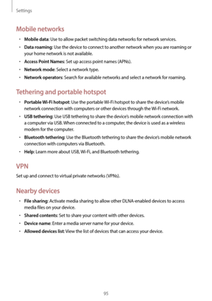 Page 95Settings
95
Mobile networks
•	Mobile data: Use to allow packet switching data networks for network services.
•	Data roaming: Use the device to connect to another network when you are roaming or 
your home network is not available.
•	Access Point Names: Set up access point names (APNs).
•	Network mode: Select a network type.
•	Network operators: Search for available networks and select a network for roaming.
Tethering and portable hotspot
•	Portable Wi-Fi hotspot: Use the portable Wi-Fi hotspot to share...