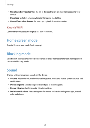 Page 96Settings
96
•	Not-allowed devices list: View the list of devices that are blocked from accessing your 
device.
•	Download to: Select a memory location for saving media files.
•	Upload from other devices: Set to accept uploads from other devices.
Kies via Wi-Fi
Connect the device to Samsung Kies via a Wi-Fi network.
Home screen mode
Select a Home screen mode (basic or easy).
Blocking mode
Select which notifications will be blocked or set to allow notifications for calls from specified 
contacts in...