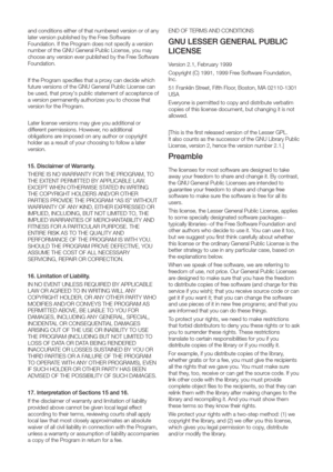 Page 112and conditions either of that number
later version published by the Fr
Foundation. If the Pr
number of the GNU General Public License, you may
choose any version ever published by the Fr
Foundation.
If the Pr
futur
be used, that pr
a version permanently authorizes you to choose that
version for the Pr
Later license versions may give you additional or
dif
obligations ar
holder as a r
version.
15. Disclaimer of W
THERE IS NO W
THE EXTENT PERMITTED BY APPLICABLE LAW
EXCEPT WHEN OTHER
THE COPYRIGHT HOLDERS...