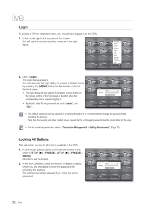 Page 2222_ live
live
Login
To access a DVR or restricted menu, you should have logged in to the DVR.
1. In live mode, right-click any area of the screen.
You will see the context sensitive menu as in the right 
figure.
2. Click .
The login dialog appears.
You can also see the login dialog to access a desired menu 
by pressing the [MENU] button on the remote control or 
the front panel.
  The login dialog will also appear if you press a menu button on
the remote control or the front panel of the DVR when the...