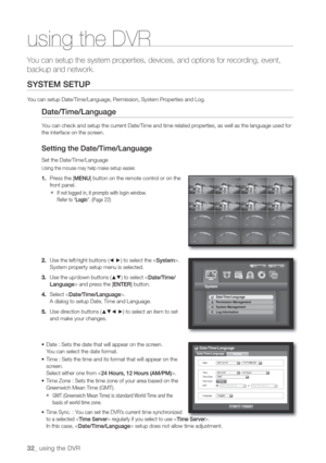 Page 3232_ using the DVR
Y
backup and network.
SYSTEM SETUP
You can setup Date/Time/Language, Permission, System Properties and Log.
Date/Time/Language
You can check and setup the current Date/Time and time related properties, as well as the language used for 
the interface on the screen.
Setting the Date/Time/Language
Set the Date/Time/Language
Using the mouse may help make setup easier.
1. Press the [MENU] button on the remote control or on the 
front panel.
  If not logged in, it prompts with login window....