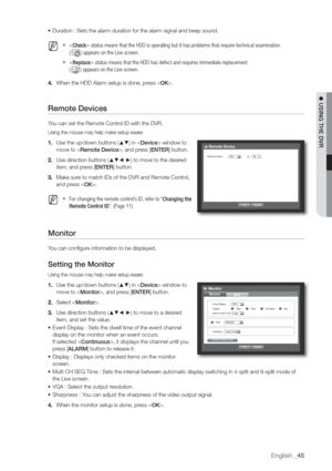 Page 45English _45
 USING THE DVR
• Duration : Sets the alarm duration for the alarm signal and beep sound.
  M   status means that the HDD is operating but it has problems that require technical examination.
(
) appears on the Live screen.
   status means that the HDD has defect and requires immediate replacement.
(
) appears on the Live screen.
4. When the HDD Alarm setup is done, press .
Remote Devices
You can set the Remote Control ID with the DVR.
Using the mouse may help make setup easier.
1. Use the...