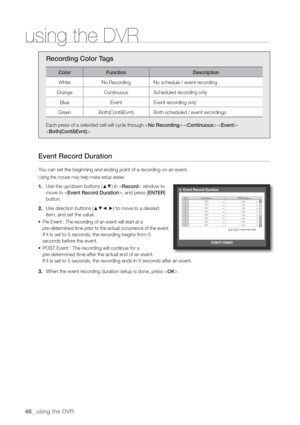 Page 4848_ using the DVR
using the DVR
Recording Color Tags
Color Function Description
White No Recording No schedule / event recording
Orange Continuous Scheduled recording only
Blue Event Event recording only
Green Both(Cont&Evnt) Both scheduled / event recordings
Each press of a selected cell will cycle through ---
.
Event Record Duration
You can set the beginning and ending point of a recording on an event.
Using the mouse may help make setup easier.
1. Use the up/down buttons (	
) in  window to 
move to ,...