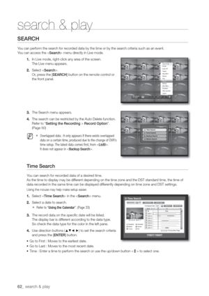 Page 6262_ sear
SEARCH
You can perform the search for recorded data by the time or by the search criteria such as an event.
You can access the  menu directly in Live mode.
1. In Live mode, right-click any area of the screen.
The Live menu appears.
2. Select .
Or, press the [SEARCH] button on the remote control or 
the front panel.
3. The Search menu appears.
4. The search can be restricted by the Auto Delete function.
Setting the Recording > Record OptionŽ. 
(Page 
50)
  M  Overlapped data : It only appears if...