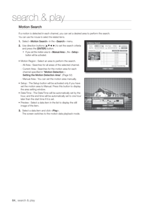 Page 6464_ sear
search & play
Motion Sear
If a motion is detected in each channel, you can set a desired area to perform the search.
You can use the mouse to select the related items.
1. Select  in the  menu.
2. Use direction buttons (
	
◄ ►) to set the search criteria 
and press the [ENTER] button.
  If you set the motion area to , the  
button will be activated.
• Motion Region : Select an area to perform the search.
-  All Area : Searches for all areas of the selected channel.
-  Current Area : Searches for...