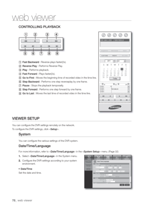 Page 7878_ web viewer
web viewer
CONTROLLING PLA
  Fast Backwar : Reverse-plays faster\(2x\).
 Reverse Play : Performs Reverse Play
 Play : Performs playback.
 Fast Forwar : Plays faster\(2x\).
 Go to First : Moves the beginning time of r
 Step Backwar : Performs one step r
 Pause : Stops the playback temporarily
 Step Forwar : Performs one step forwar
 Go to Last : Moves the last time of r
VIEWER SETUP
Y
TSetup>.
System
Y
Date/Time/Language
For morDate/Time/Language> in the  menu. \(Page 32\)
1. Select  in the...