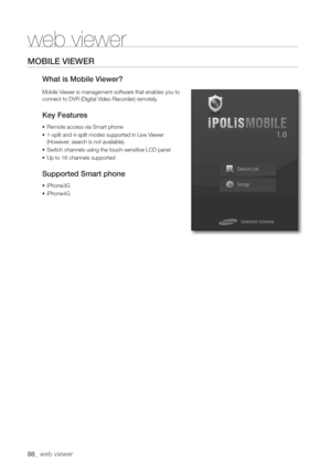 Page 8888_ web viewer
web viewer
MOBILE VIEWER
What is Mobile V
Mobile Viewer is management softwar
connect to DVR \(Digital Video Recor
Key Featur
• Remote access via Smart phone
• 1-split and 4-split modes supported in Live Viewer
\(However
• Switch channels using the touch-sensitive LCD panel
• Up to 16 channels supported
Supported Smart phone
• iPhone3G
• iPhone4G 