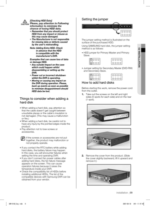 Page 13 
02 INSTALLATION
installation _09
CAUTION
[Checking HDD Data]Please, pay attention to Following 
information to minimize the 
chance of losing HDD data.
 Remember that you should protect 
HDD from any impact or misuse as 
this may cause damaged.
  The Manufacturer is not responsible 
for missing data or defects caused 
by the user’s mishandling.
Note:  
 Adding Extra HDD. Check 
in advance that the HDD 
is compatible with the 
manufacturer’s DVR.
Examples that can cause loss of data 
or damage HDD. 
...