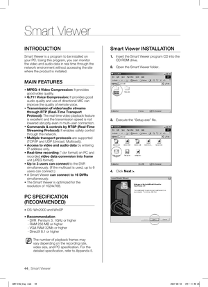 Page 4844_ Smart Viewer
INTRODUCTION
Smart Viewer is a program to be installed on 
your PC. Using this program, you can monitor 
the video and audio data in real time through the 
network environment without accessing the site 
where the product is installed.
MAIN FEATURES
 MPEG-4 Video Compression: It provides 
good video quality.
  G.711 Voice Compression: It provides good 
audio quality and use of directional MIC can 
improve the quality of remote voice.
  Transmission of video/audio streams 
through RTP...