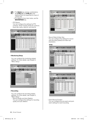 Page 5450_ Smart Viewer
 The Delete key and key combinations 
like CTRL+C and CTRL+V in the 
keyboard are not supported for input of 
camera title.
  For deletion of any input value, use the 
BACKSPACE key.
- 

PTZ Device
You can configure the settings for PTZ 
cameras, which include camera ID, protocol, 
baud rate, parity, data bit, and stop bit. 
   Monitoring Setup
You can configure the monitoring-related 
settings. For more details, see Chapter 5, 
“Menu Setup.”
  Recording
You can configure the...