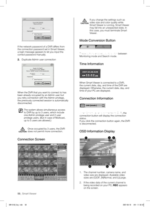 Page 6258_ Smart Viewer
If the network password of a DVR differs from 
the connection password set in Smart Viewer, 
a login message appears to let you input the 
correct password manually.
2.  Duplicate Admin user connection
 
When the DVR that you want to connect to has 
been already occupied by an Admin user but 
you retry connection with the Admin privilege, 
the previously connected session is automatically 
disconnected.
The system allows simultaneous access 
to DVR by up to 3 users, which include 
one...