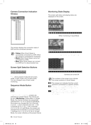 Page 6460_ Smart Viewer
Camera Connection Indication 
Window
The window displays the connection state of 
DVR and the connected cameras.
 Yellow: When Smart Viewer is 
successfully connected to a DVR. When 
the camera is connected for monitoring.
  Black: When Smart Viewer cannot be 
connected to a DVR.
  Blue: When Smart Viewer can connect 
to a DVR but it is disconnected now. 
Screen Split Selection Buttons
The buttons present modes like full screen, 
single, 4-split, 9-split, and 16-split modes. 
You can...