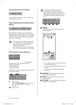 Page 6662_ Smart Viewer
Audio Volume Control Button
You can adjust the audio volume level (0 to 10) 
of a channel or mute it. 
Video Brightness/Contrast Control 
Button
After selecting a channel, you can adjust the 
brightness and contrast levels (0 to 10) of video 
image using the control buttons (+,-). The default 
value is 5. To return the default settings, press 
the button on the right. 
 The adjusted audio volume, brightness, 
and contrast values are saved on your 
PC and remain unchanged even if 
Smart...