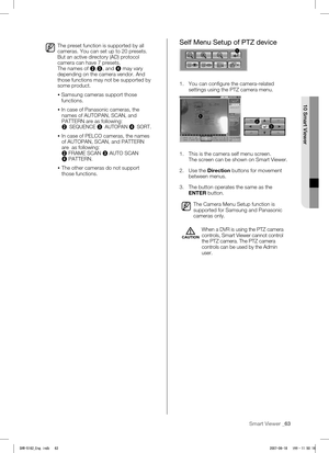 Page 67Smart Viewer _63
 
10 Smart Viewer
The preset function is supported by all 
cameras. You can set up to 20 presets. 
But an active directory (AD) protocol 
camera can have 7 presets.
The names of 2,
3 , and 
4 may vary 
depending on the camera vendor. And 
those functions may not be supported by 
some product.
   
Samsung cameras support those 
functions.
  
In case of Panasonic cameras, the 
names of AUTOPAN, SCAN, and 
PATTERN are as following:
2  SEQUENCE 
3 AUTOPAN 
4 SORT. 
  In case of PELCO...