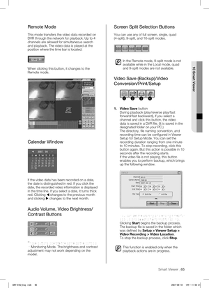 Page 69Smart Viewer _65
 
10 Smart Viewer
Remote Mode
This mode transfers the video data recorded on 
DVR through the network for playback. Up to 4 
channels are allowed for simultaneous search 
and playback. The video data is played at the 
position where the time bar is located. 
When clicking this button, it changes to the 
Remote mode.
Calendar Window
If the video data has been recorded on a date, 
the date is distinguished in red. If you click the 
date, the recorded video information is displayed 
in the...