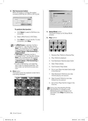 Page 7066_ Smart Viewer
2. File Conversion button
When this button is clicked, the system 
converts a DVR file into JPEG or AVI format.
To perform this function
a.  Click Open to select a DVR file to be  converted.
b. 

Select JPEG Frame or AVI Video.
c.  Click Start to convert the file. To stop  conversion, click Stop.
 If JPEG Frame is selected, the file is 
converted to “*.jpg” file after clicking 
Start. The converted JPG file is saved 
according to the preset route: Setup 
> Viewer Setup > File Converting...