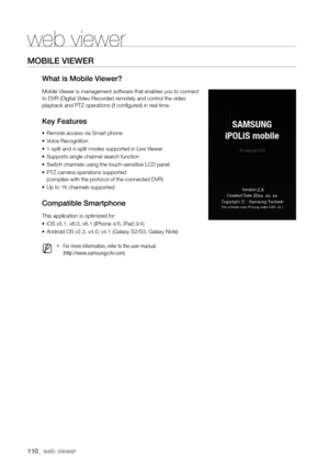 Page 110110_ web viewer
MobILe VIeWer
What is Mobile Viewer?
Mobile Viewer is management software that enables you to connect 
to DVR (Digital Video Recorder) remotely and control the video 
playback and PTZ operations (if configured) in real time.
Key Features
•	Remote access via Smart phone
•	 Voice Recognition
•	 1-split and 4-split modes supported in Live Viewer
•	 Supports single channel search function
•	 Switch channels using the touch-sensitive LCD panel
•	 PTZ camera operations supported
 
(complies...