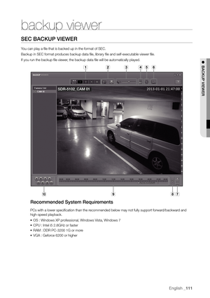 Page 111English _111
backup viewer
Sec bAcKuP VIeWer
You can play a file that is backed up in the format of SEC.
Backup in SEC format produces backup data file, library file and self-executable viewer file.
If you run the backup file viewer, the backup data file will be automatically played.
recommended System requirements
PCs with a lower specification than the recommended below may not fully support forward/backward and 
high-speed playback.
•	OS : Windows XP professional, Windows Vista, Windows 7
•	 CPU :...