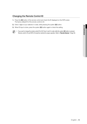 Page 13English _13
Changing the remote Control Id
1. Press the [Id] button of the remote control and check the ID displayed on the DVR screen. 
The factory default ID of the remote control is 00.
2.  Enter 2 digits of your selection in order, while pressing the system [Id] button.
3.  When ID input is done, press the system [Id] button again to check the setting.
 
M 
`If you want to change the remote control ID to 08: Press 0 and 8 in order while the system [ID] button is pressed. 
Remote control's ID and...