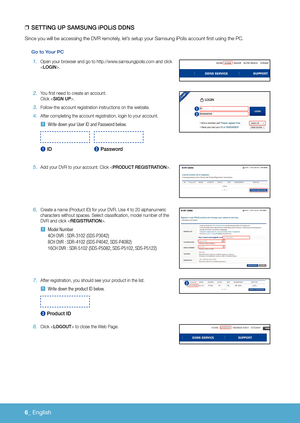 Page 1526_ English 
 
❒
SettinG uP SaMSunG iPOLiS DDnS
Since you will be accessing the DVR remotely, let’s setup your Samsung iPolis account first using the PC.
Go to Your Pc
1. Open your browser and go to http://www.samsungipolis.com and click 
< LOGin>.
2. You first need to create an account.  Click .
3 . Follow-the account registration instructions on the website.
4 . After completing the account registration, login to your account.
 
J Write down your User ID and Password below.
 
1 iD  2 Password
5. Add...