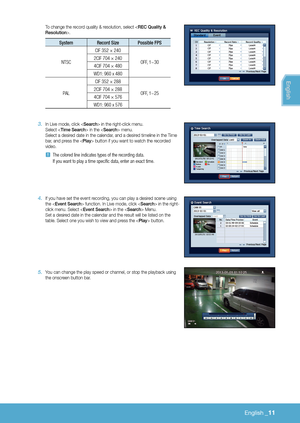 Page 157English _11
To change the record quality & resolution, select .
System  Record Size Possible FPS
NTSC CIF 352 × 240
OFF, 1~30
2CIF 704 × 240
4CIF 704 × 480
WD1: 960 x 480
PAL CIF 352 × 288
OFF, 1~25
2CIF 704 × 288
4CIF 704 × 576
WD1: 960 x 576
3 . In Live mode, click  in the right-click menu. Select  in the  menu. Select a desired date in the calendar, and a desired timeline in the Time 
bar, and press the  button if you want to watch the recorded 
video.
 
J The colored line indicates types of the...