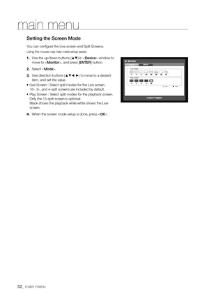 Page 5252_ main menu
main menu
Setting the Screen Mode
You can configure the Live screen and Split Screens.
Using the mouse may help make setup easier.
1. Use the up/down buttons (▲▼) in  window to 
move to , and press [ENTER] button.
2.  Select .
3.  Use direction buttons (
▲▼_ +) to move to a desired 
item, and set the value.
•	 Live Screen : Select split modes for the Live screen.
16-, 9-, and 4-split screens are included by default.
•	 Play Screen : Select split modes for the playback screen.
Only the...