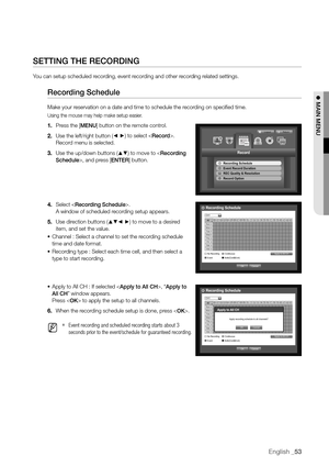 Page 53English _53
SETTING THE RECORDING
You can setup scheduled recording, event recording and other recording related settings.
Recording Schedule
Make your reservation on a date and time to schedule the recording on specified time.
Using the mouse may help make setup easier.
1. Press the [MENU] button on the remote control.
2.  Use the left/right button (
_ +) to select . 
Record menu is selected.
3.  Use the up/down buttons (
▲▼) to move to , and press [ENTER] button.
4.  Select .
 
A window of scheduled...