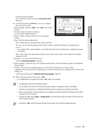Page 59English _59
A backup window appears. 
You can directly access it from the “Live screen menu”. 
(Page 23)
4.  Use direction buttons (
▲▼_ +) to move to a desired 
item, and set the value.
•	 Backup Range : Sets the  and  time for the 
backup.
•	 Channel : Sets the channel to backup.
 
You can select multiple channels.
•	 Device : Select a backup device from the recognized 
devices.
•	 Type : Sets the backup data format.
 
- DVR : Saved data can be played back only by the DVR.
 
- AVI : You can set...