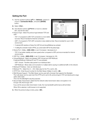 Page 61English _61
Setting the Port
1. Use the up/down buttons (▲▼) in  window to 
move to , and press [ENTER] 
button.
2.  Select .
3.  Use direction buttons (
▲▼_ +) to move to a desired 
item, and set the value.
•	 Protocol Type : Select the protocol type between TCP and 
UDP.
 
- TCP : If compared to UDP, TCP connection is more stable 
but slow. Recommended for Internet connection.
 
- UDP : If compared to TCP, UDP connection is less stable but fast. Recommended for use in LAN 
environment.
 
`If selected...