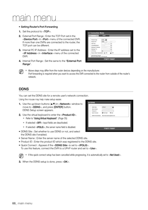 Page 6666_ main menu
•	Setting Router’s Port Forwarding
1.  Set the protocol to .
2.  External Port Range : Enter the TCP Port set in the 
 
 in  menu of the connected DVR. 
If more than one DVRs are connected to the router, the 
TCP port can be different.
3.  Internal PC IP Address : Enter the IP address set to the 
 in  menu of the connected 
DVR.
4.  Internal Port Range : Set the same to the “External Port 
Range”.
 
M   
`Above steps may differ from the router devices depending on the manufacturer.  
Port...