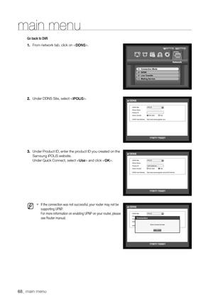 Page 6868_ main menu
Go back to DVR
1. From network tab, click on .
2.  Under DDNS Site, select .
3.  Under Product ID, enter the product ID you created on the 
Samsung iPOLiS website.
 
Under Quick Connect, select  and click .
 
M 
`If the connection was not successful, your router may not be 
supporting UPNP.  
For more information on enabling UPNP on your router, please 
see Router manual.
  OK  Cancel
DDNS
 DDNS Site 
iPOLiS
  
Server Name  www.samsungipolis.com
  
Product ID 
  Quick Connect 
Not Used...