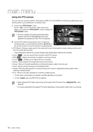 Page 7474_ main menu
main menu
Using the PTZ camera
You can use one camera to perform all functions of PAN, TILT and ZOOM for monitoring multiple places and 
set the preset to your preference in a desired mode.
1. Launch the  menu.
As the <
> icon on the bottom right corner turns 
yellow, you access the “PTZ Control” mode to display the 
“ PTZ Control” menu.
 
M   
`Be sure to configure PTZ working environments before 
operation, since the PTZ Working(Active) mark can be 
appeared to be activated even when PTZ...