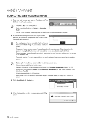 Page 8282_ web viewer
web viewer
connectIng Web VIeWer (Windows)
1. Open your web browser and type the IP address or URL of 
DVR into the URL address box.
 
M 
`“ 192.168.1.200” is set to IP by default.
 
`Set to an available IP address in "Network > Connection 
Mode”.
 
`The URL connection will be enabled only when the DDNS connection settings have been completed.
2.  A user with the admin permissions should provide the 
admin ID and password. A registered user should provide 
the user ID and password.
 
J...