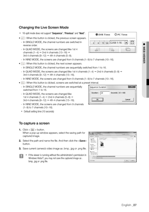 Page 87English _87
changing the Live Screen Mode
 
`16-split mode does not support “Sequence”, “ Previous” and “Next”.
•	 : When this button is clicked, the previous screen appears.
 
- In SINGLE MODE, the channel numbers are switched in 
reverse order. 
 
- In QUAD MODE, the screens are changed like 1st 4 
channels (1~4)   2nd 4 channels (13~16)  
 
3rd 4 channels (9~12)   4th 4 channels (5~8). 
 
- In NINE MODE, the screens are changed from 9 channels (1~9) to 7 channels (10~16). 
•	
 : When this button is...