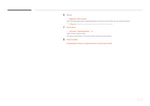 Page 117117
6 Play via
 -MagicInfo / URL Launcher
Select the appropriate player mode depending on the environment where you are using the product.
 ― The Play via setting step only appears when connected to the network.
7 Device Name
 - User Input / [Signage]Display 1 ~ 6
Select or enter a device name.
This name can be shown on network remote controls over the network.
8 Setup Complete
Congratulations! Setup is complete and you're ready to get started.  