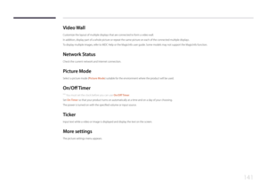 Page 141141
Video  Wall
Customize the layout of multiple displays that are connected to form a video wall.
In addition, display part of a whole picture or repeat the same picture on each of the connected multiple displays.
To display multiple images, refer to MDC Help or the MagicInfo user guide. Some models may not support the MagicInfo function.
Network  Status
Check the current network and Internet connection.
P icture  Mode
Select a picture mode (Picture Mode) suitable for the environment where the product...